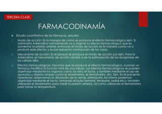 FARMACODINAMÍA
 Estudio cuantitativo de los fármacos, estudia:
1. Modo de acción: Es la manera de como se produce el efecto farmacológico ejm. Si
administro Adrenalina normalmente va a originar su efecto farmacológico que es
aumentar la presión arterial, entonces el modo de acción es la manera como va a
producir este efecto, y es por espasmo contracción de los vasos.
2. Mecanismo de acción: Es el porque se produce el modo de acción por ejm. Para la
Adrenalina, el mecanismo de acción vendrá a ser la estimulación de los receptores de
las células alfa.
3. Efectos farmacológicos: Decimos que se produce el efecto farmacológico, cuando un
fármaco modifica la función vital de una célula. Los efectos farmacológicos se pueden
objetivizar mediante los órganos como: la vista, el tacto, y también mediante el uso de
aparatos u objetos simples como el tensiómetro, el termómetro, etc. Ejm. En el paciente
hipertenso: observamos la dilatación de la venas, arterias,etc.Asi mismo podemos
objetivizar mediante el tacto, tomando el pulso femoral, temporal, radial,etc;y también
utilizando el tensiómetro para medir la presión arterial, así como utilizando el termómetro
para tomar la temperatura.
TERCERA CLASE
 