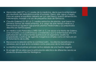  Hipócrates (460-377 a. C.) padre de la medicina, decía que la enfermedad
era resultado del desbalance entre 4 humores: (tierra, aire, agua y fuego).
Para recuperar el equilibrio debería ser con aire fresco, buena alimentación,
hidroterapia, masajes y el uso de pequeñas dosis de fármacos.
 Claudio Galeno(131-201 d. C.) realizo extractos de plantas, que fueron las
primeras formas de medicamentos. A lo ,largo de este tiempo médicos y
farmacéuticos siguieron agrupando plantas medicinales y sus preparados
descritos en farmacopeas.
 Un médico suizo Paracelsus (1493-1541 d. C.) se opuso a la teoría de Galeno,
a los humores y a la polifarmacia; consideraba que la enfermedad era una
perturbación de componentes químicos en el organismo; exalto las
propiedades curativas de agentes inorgánicos simples como el mercurio en
el tratamiento de la sífilis.
 Reconoció la relación entre la cantidad adm. , los efectos beneficiosos o
adversos, por lo que se le considera como precursor de la toxicología.
 La Morfina fue el primer principio activo aislado de una fuente vegetal.
 En el siglo XIX se sabia que la estimulación eléctrica de diferentes nervios se
producía diversos efectos fisiológicos.
 