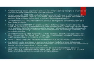  Posteriormente aparecen los primeros fármacos que tuvieron como paradigma el estudio de las
interacciones entre organismos vivos y principios activos.
 François Magendie (1783-1855), médico fisiólogo francés demostró que la estricnina, adm. En
médula espinal en perros, producía convulsiones. Llegó a la conclusión que los efectos eran el
resultado de las acciones de la estricnina en órganos especiales del cuerpo.
 Claude Bernard (1813-1878),médico francés, discípulo de Magendie, considerado padre de la
fisiología experimental.
 Rudolph Buchheim (1820-1879) fue el primer profesor de Farmacología, docente de la Univ. De
Dorpat, en Estonia, fundó el primer laboratorio de Farmacología en su propia casa. Dio por primera
vez la exposición de los fármacos por analogías químicas y farmacodinámicas. Siendo su aporte,
considerar a la Farmacología como una ciencia independiente de la fisiología Schmiede y una
rama de la medicina.
 Oswald Schmiedeberg (1838-1921),médico, estudió los efectos de la Muscarina (alcaloide del
hongo Amanita muscaria, semejante a la pilocarpina), en 1869,demostró el efecto inotrópico
negativo producido por la muscarina en el corazón.
 Estudió la Farmacología del Cloroformo; en 1885 introdujo el uso del Uretano como hipnótico.
 En el Siglo XX con los avances de la química se sintetizaron las Sulfonamidas, Sulfonilureas,
Barbitúricos y las Benzodiazepinas. Este nuevo arsenal no solo revolucionó la industria farmacéutica,
sino que permitió el desarrollo de la Farmacología.
 Los cambios en la medicina están condicionados por los descubrimientos de los nuevos
medicamentos, el problema es que los nuevos medicamentos son poco seguros, por lo que se
deben tener sólidos conocimientos sobre los principios básicos.
 