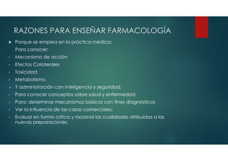 RAZONES PARA ENSEÑAR FARMACOLOGÍA
 Porque se emplea en la práctica médica:
Para conocer:
• Mecanismo de acción
• Efectos Colaterales
• Toxicidad
• Metabolismo.
 Y administración con inteligencia y seguridad.
• Para conocer conceptos sobre salud y enfermedad.
• Para: determinar mecanismos básicos con fines diagnósticos
• Ver la Influencia de las casas comerciales:
• Evaluar en forma crítica y racional las cualidades atribuidas a las
nuevas preparaciones.
 