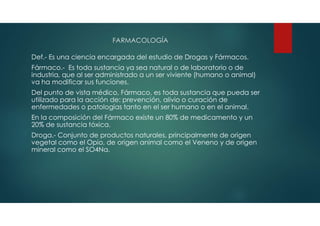 FARMACOLOGÍA
Def.- Es una ciencia encargada del estudio de Drogas y Fármacos.
Fármaco.- Es toda sustancia ya sea natural o de laboratorio o de
industria, que al ser administrado a un ser viviente (humano o animal)
va ha modificar sus funciones.
Del punto de vista médico, Fármaco, es toda sustancia que pueda ser
utilizado para la acción de: prevención, alivio o curación de
enfermedades o patologías tanto en el ser humano o en el animal.
En la composición del Fármaco existe un 80% de medicamento y un
20% de sustancia tóxica.
Droga.- Conjunto de productos naturales, principalmente de origen
vegetal como el Opio, de origen animal como el Veneno y de origen
mineral como el SO4Na.
 