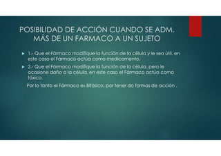 POSIBILIDAD DE ACCIÓN CUANDO SE ADM.
MÁS DE UN FARMACO A UN SUJETO
 1.- Que el Fármaco modifique la función de la célula y le sea útil, en
este caso el Fármaco actúa como medicamento.
 2.- Que el Fármaco modifique la función de la célula, pero le
ocasione daño a la célula, en este caso el Fármaco actúa como
tóxico.
Por lo tanto el Fármaco es Bifásico, por tener do formas de acción .
 