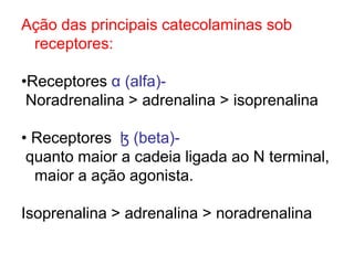 Ação das principais catecolaminas sob
receptores:
•Receptores α (alfa)-
Noradrenalina > adrenalina > isoprenalina
• Receptores ɮ (beta)-
quanto maior a cadeia ligada ao N terminal,
maior a ação agonista.
Isoprenalina > adrenalina > noradrenalina
 