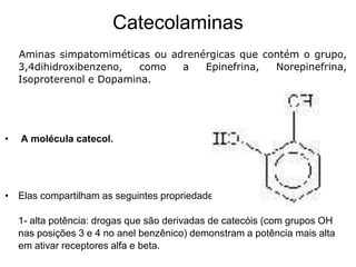 Catecolaminas
Aminas simpatomiméticas ou adrenérgicas que contém o grupo,
3,4dihidroxibenzeno, como a Epinefrina, Norepinefrina,
Isoproterenol e Dopamina.
• A molécula catecol.
• Elas compartilham as seguintes propriedades:
1- alta potência: drogas que são derivadas de catecóis (com grupos OH
nas posições 3 e 4 no anel benzênico) demonstram a potência mais alta
em ativar receptores alfa e beta.
 