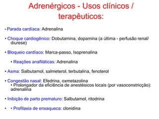 Adrenérgicos - Usos clínicos /
terapêuticos:
• Parada cardíaca: Adrenalina
• Choque cardiogênico: Dobutamina, dopamina (a última - perfusão renal/
diurese)
• Bloqueio cardíaco: Marca-passo, Isoprenalina
• Reações anafiláticas: Adrenalina
• Asma: Salbutamol, salmeterol, terbutalina, fenoterol
• Congestão nasal: Efedrina, oxmetazolina
• Prolongador da eficiência de anestésicos locais (por vasoconstricção):
adrenalina
• Inibição de parto prematuro: Salbutamol, ritodrina
• • Profilaxia de enxaqueca: clonidina
 