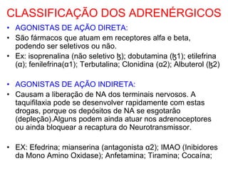 CLASSIFICAÇÃO DOS ADRENÉRGICOS
• AGONISTAS DE AÇÃO DIRETA:
• São fármacos que atuam em receptores alfa e beta,
podendo ser seletivos ou não.
• Ex: isoprenalina (não seletivo ɮ); dobutamina (ɮ1); etilefrina
(α); fenilefrina(α1); Terbutalina; Clonidina (α2); Albuterol (ɮ2)
• AGONISTAS DE AÇÃO INDIRETA:
• Causam a liberação de NA dos terminais nervosos. A
taquifilaxia pode se desenvolver rapidamente com estas
drogas, porque os depósitos de NA se esgotarão
(depleção).Alguns podem ainda atuar nos adrenoceptores
ou ainda bloquear a recaptura do Neurotransmissor.
• EX: Efedrina; mianserina (antagonista α2); IMAO (Inibidores
da Mono Amino Oxidase); Anfetamina; Tiramina; Cocaína;
 
