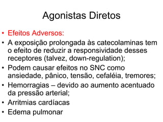 Agonistas Diretos
• Efeitos Adversos:
• A exposição prolongada às catecolaminas tem
o efeito de reduzir a responsividade desses
receptores (talvez, down-regulation);
• Podem causar efeitos no SNC como
ansiedade, pânico, tensão, cefaléia, tremores;
• Hemorragias – devido ao aumento acentuado
da pressão arterial;
• Arritmias cardíacas
• Edema pulmonar
 