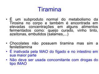 Tiramina
• É um subproduto normal do metabolismo da
Tirosina no corpo e também é encontrada em
elevadas concentrações em alguns alimentos
fermentados como: queijo curado, vinho tinto,
azeitonas, embutidos (salames,...)
• Chocolates não possuem tiramina mas sim a
feniletilamina
• É inativada pela MAO do fígado e no intestino em
sua maior parte
• Não deve ser usada concomitante com drogas do
tipo IMAO
 