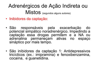 Adrenérgicos de Ação Indireta ou
Mistos (segundos alguns autores)
• Inibidores da captação:
• São responsáveis pela exacerbação do
potencial simpático noradrenérgico. Impedindo a
captação essa drogas permitem e a NA ou
adrenalina permaneçam ativas no espaço
sináptico por mais tempo.
• São inibidores da captação 1: Antidepressivos
tricíclicos (ex.: imipramina) e fenoxibenzamina,
cocaína, e guanetidina.
 