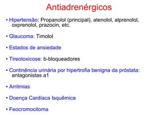 Antiadrenérgicos
• Hipertensão: Propanolol (principal), atenolol, alprenolol,
oxprenolol, prazocin, etc.
• Glaucoma: Timolol
• Estados de ansiedade
• Tireotoxicose: b-bloqueadores
• Continência urinária por hipertrofia benigna da próstata:
antagonistas a1
• Arritmias
• Doença Cardíaca Isquêmica
• Feocromocitoma
 