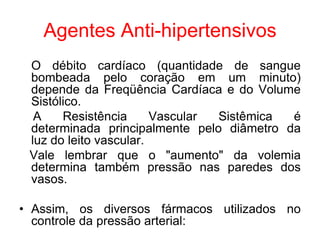 Agentes Anti-hipertensivos
O débito cardíaco (quantidade de sangue
bombeada pelo coração em um minuto)
depende da Freqüência Cardíaca e do Volume
Sistólico.
A Resistência Vascular Sistêmica é
determinada principalmente pelo diâmetro da
luz do leito vascular.
Vale lembrar que o "aumento" da volemia
determina também pressão nas paredes dos
vasos.
• Assim, os diversos fármacos utilizados no
controle da pressão arterial:
 