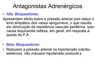 Antagonistas Adrenérgicos
• Alfa- Bloqueadores:
Apresentam efeito sobre a pressão arterial pois reduz o
tono simpático dos vasos sanguíneos, o que resulta
em diminuição da resistência vascular periférica. Isso
causa taquicardia reflexa, em geral, em resposta à
queda da P.A
• Beta- Bloqueadores:
• Reduzem a pressão arterial na hipertensão (cárdio-
seletivos), não induzem hipotensão postural.s
 