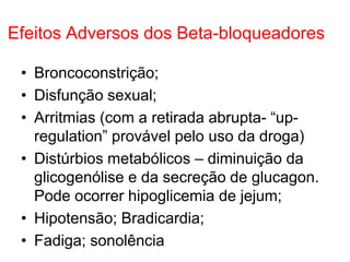 Efeitos Adversos dos Beta-bloqueadores
• Broncoconstrição;
• Disfunção sexual;
• Arritmias (com a retirada abrupta- “up-
regulation” provável pelo uso da droga)
• Distúrbios metabólicos – diminuição da
glicogenólise e da secreção de glucagon.
Pode ocorrer hipoglicemia de jejum;
• Hipotensão; Bradicardia;
• Fadiga; sonolência
 