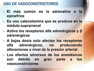 USO DE VASOCONSTRICTORES
•   El más común es la adrenalina o la
    epinefrina
•   Es una catecolamina que se produce en la
    médula suprarrenal
•   Activa los receptores alfa adrenérgicos y β
    adrenérgicos
•   A bajas dosis solo afectan los receptores
    alfa    adrenérgicos,     no    produciendo
    alteraciones a nivel de la presión arterial
•   Los efectos adversos de los anestésicos
    son debido en gran parte a los
    vasoconstrictores
 