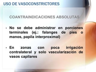 USO DE VASOCONSTRICTORES


     COANTRAINDICACIONES ABSOLUTAS

 •   No se debe administrar en porciones
     terminales (ej.: falanges de pies o
     manos, papila interproximal)

 •   En    zonas     con   poca     irrigación
     contralateral y solo vascularización de
     vasos capilares
 