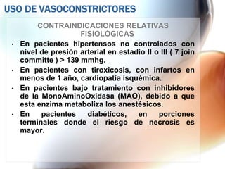 USO DE VASOCONSTRICTORES
          CONTRAINDICACIONES RELATIVAS
                      FISIOLÓGICAS
 •   En pacientes hipertensos no controlados con
     nivel de presión arterial en estadio II o III ( 7 join
     committe ) > 139 mmhg.
 •   En pacientes con tiroxicosis, con infartos en
     menos de 1 año, cardiopatía isquémica.
 •   En pacientes bajo tratamiento con inhibidores
     de la MonoAminoOxidasa (MAO), debido a que
     esta enzima metaboliza los anestésicos.
 •   En    pacientes    diabéticos,    en     porciones
     terminales donde el riesgo de necrosis es
     mayor.
 