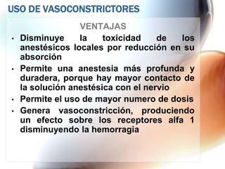 USO DE VASOCONSTRICTORES
                  VENTAJAS
•   Disminuye     la    toxicidad    de  los
    anestésicos locales por reducción en su
    absorción
•   Permite una anestesia más profunda y
    duradera, porque hay mayor contacto de
    la solución anestésica con el nervio
•   Permite el uso de mayor numero de dosis
•   Genera vasoconstricción, produciendo
    un efecto sobre los receptores alfa 1
    disminuyendo la hemorragia
 
