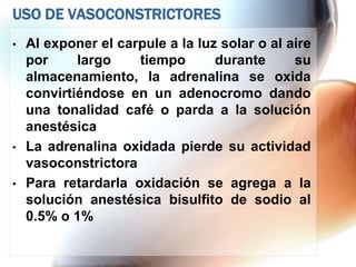 USO DE VASOCONSTRICTORES
•   Al exponer el carpule a la luz solar o al aire
    por     largo    tiempo       durante      su
    almacenamiento, la adrenalina se oxida
    convirtiéndose en un adenocromo dando
    una tonalidad café o parda a la solución
    anestésica
•   La adrenalina oxidada pierde su actividad
    vasoconstrictora
•   Para retardarla oxidación se agrega a la
    solución anestésica bisulfito de sodio al
    0.5% o 1%
 