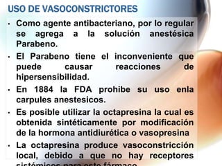 USO DE VASOCONSTRICTORES
•   Como agente antibacteriano, por lo regular
    se agrega a la solución anestésica
    Parabeno.
•   El Parabeno tiene el inconveniente que
    puede      causar         reacciones       de
    hipersensibilidad.
•   En 1884 la FDA prohibe su uso enla
    carpules anestesicos.
•   Es posible utilizar la octapresina la cual es
    obtenida sintéticamente por modificación
    de la hormona antidiurética o vasopresina
•   La octapresina produce vasoconstricción
    local, debido a que no hay receptores
 