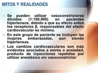 MITOS Y REALIDADES

•   Se pueden utilizar vasoconstrictores
    diluidos     (1:100.000)   en    pacientes
    hipertensos, debido a que su efecto sobre
    los receptores β, responsables del efecto
    cardiovascular es mínimo.
•   En este grupo de paciente se incluyen las
    mujeres     embarazadas,     aun    siendo
    hipertensas.
•   Los cambios cardiovasculares son más
    evidentes asociados a estrés o ansiedad,
    producto de inyecciones repetidas por
    utilizar anestésico sin vasoconstrictor
 