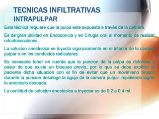 TECNICAS INFILTRATIVAS
    INTRAPULPAR
Esta técnica requiere que la pulpa este expuesta a través de la camara.
Es de gran utilidad en Endodoncia y en Cirugia oral al momento de realizar
odontosecciones.
La solucion anestesica se inyecta vigorozamente en el interior de la camara
pulpar o en los conductos radiculares.
Es necesario tener en cuenta que la puncion de la pulpa es dolorosa a
pesar de que exista un bloqueo previo, por lo que se debe explicar al
paciente dicha situacion con el fin de evitar que un movimieno brusco
durante la puncion desaloge la aguja de la camara pulpar impidiendo lograr
la anestesia deseada.
La cantidad de solucion anestesica a inyectar es de 0.2 a 0.4 ml.
 