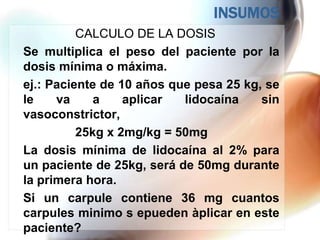 INSUMOS
          CALCULO DE LA DOSIS
Se multiplica el peso del paciente por la
dosis mínima o máxima.
ej.: Paciente de 10 años que pesa 25 kg, se
le    va     a    aplicar  lidocaína    sin
vasoconstrictor,
          25kg x 2mg/kg = 50mg
La dosis mínima de lidocaína al 2% para
un paciente de 25kg, será de 50mg durante
la primera hora.
Si un carpule contiene 36 mg cuantos
carpules minimo s epueden àplicar en este
paciente?
 