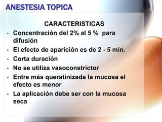 ANESTESIA TOPICA
               CARACTERISTICAS
•   Concentración del 2% al 5 % para
    difusión
•   El efecto de aparición es de 2 - 5 min.
•   Corta duración
•   No se utiliza vasoconstrictor
•   Entre más queratinizada la mucosa el
    efecto es menor
•   La aplicación debe ser con la mucosa
    seca
 