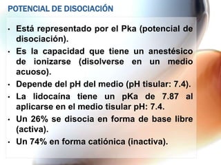 POTENCIAL DE DISOCIACIÓN

•   Está representado por el Pka (potencial de
    disociación).
•   Es la capacidad que tiene un anestésico
    de ionizarse (disolverse en un medio
    acuoso).
•   Depende del pH del medio (pH tisular: 7.4).
•   La lidocaína tiene un pKa de 7.87 al
    aplicarse en el medio tisular pH: 7.4.
•   Un 26% se disocia en forma de base libre
    (activa).
•   Un 74% en forma catiónica (inactiva).
 