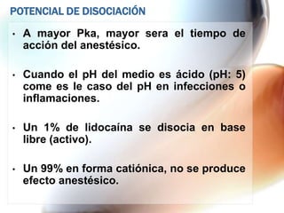 POTENCIAL DE DISOCIACIÓN

•   A mayor Pka, mayor sera el tiempo de
    acción del anestésico.

•   Cuando el pH del medio es ácido (pH: 5)
    come es le caso del pH en infecciones o
    inflamaciones.

•   Un 1% de lidocaína se disocia en base
    libre (activo).

•   Un 99% en forma catiónica, no se produce
    efecto anestésico.
 