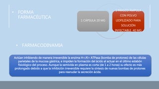 • FORMA
FARMACÉUTICA
• FARMACODINAMIA
1 CÁPSULA 20 MG
1 FRASCO ÁMPULA
CON POLVO
LIOFILIZADO PARA
SOLUCIÓN
INYECTABLE 40 MG
Actúan inhibiendo de manera irreversible la enzima H+/K+ ATPasa (bomba de protones) de las células
parietales de la mucosa gástrica, e impiden la formación del ácido al actuar en el último eslabón
fisiológico del proceso. Aunque la semivida en plasma es corta (de 1 a 2 horas) su efecto es más
prolongado debido a que la inhibición irreversible requiere la síntesis de nuevas bombas de protones
para reanudar la secreción ácida.
 