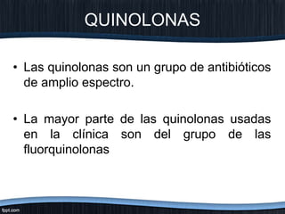 • Las quinolonas son un grupo de antibióticos
de amplio espectro.
• La mayor parte de las quinolonas usadas
en la clínica son del grupo de las
fluorquinolonas
QUINOLONAS
 