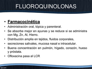 • Farmacocinética
• Administración oral, tópica y parenteral.
• Se absorbe mejor en ayunas y se reduce si se administra
con Mg, Zn, Al, Hierro.
• Distribución amplia en tejidos, fluidos corporales,
• secreciones salivales, mucosa nasal e intracelular.
• Buena concentración en pulmón, hígado, corazón, hueso
y próstata.
• Ofloxacina pasa al LCR
FLUOROQUINOLONAS
 