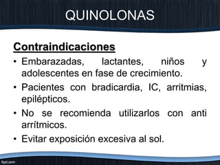 QUINOLONAS
Contraindicaciones
• Embarazadas, lactantes, niños y
adolescentes en fase de crecimiento.
• Pacientes con bradicardia, IC, arritmias,
epilépticos.
• No se recomienda utilizarlos con anti
arrítmicos.
• Evitar exposición excesiva al sol.
 