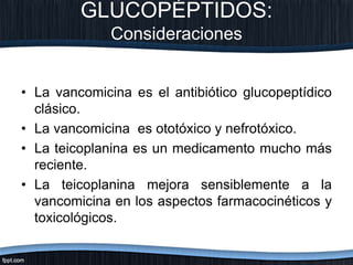 GLUCOPÉPTIDOS:
Consideraciones
• La vancomicina es el antibiótico glucopeptídico
clásico.
• La vancomicina es ototóxico y nefrotóxico.
• La teicoplanina es un medicamento mucho más
reciente.
• La teicoplanina mejora sensiblemente a la
vancomicina en los aspectos farmacocinéticos y
toxicológicos.
 