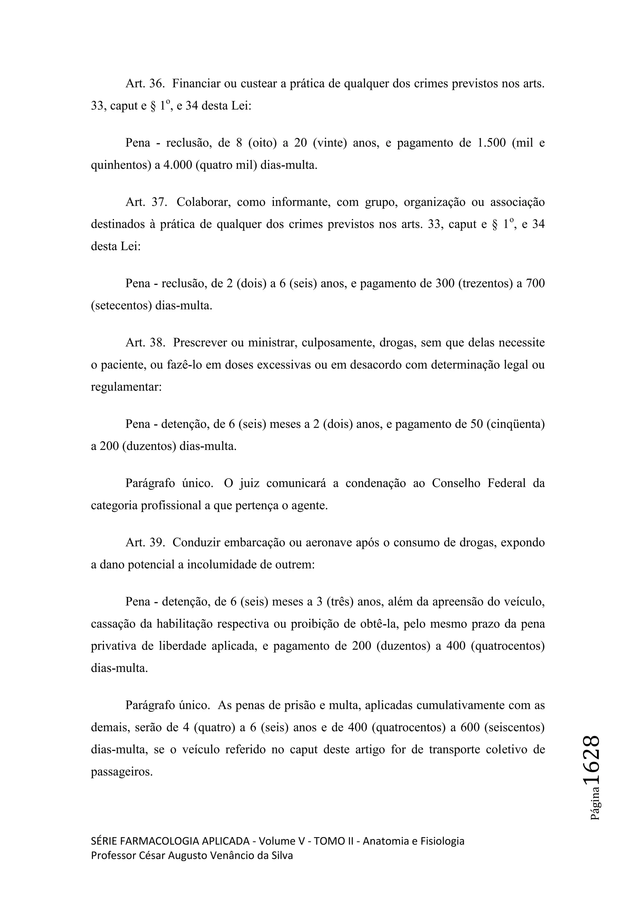 SÉRIE FARMACOLOGIA APLICADA - Volume V - TOMO II - Anatomia e Fisiologia
Professor César Augusto Venâncio da Silva
Página1628
Art. 36. Financiar ou custear a prática de qualquer dos crimes previstos nos arts.
33, caput e § 1o
, e 34 desta Lei:
Pena - reclusão, de 8 (oito) a 20 (vinte) anos, e pagamento de 1.500 (mil e
quinhentos) a 4.000 (quatro mil) dias-multa.
Art. 37. Colaborar, como informante, com grupo, organização ou associação
destinados à prática de qualquer dos crimes previstos nos arts. 33, caput e § 1o
, e 34
desta Lei:
Pena - reclusão, de 2 (dois) a 6 (seis) anos, e pagamento de 300 (trezentos) a 700
(setecentos) dias-multa.
Art. 38. Prescrever ou ministrar, culposamente, drogas, sem que delas necessite
o paciente, ou fazê-lo em doses excessivas ou em desacordo com determinação legal ou
regulamentar:
Pena - detenção, de 6 (seis) meses a 2 (dois) anos, e pagamento de 50 (cinqüenta)
a 200 (duzentos) dias-multa.
Parágrafo único. O juiz comunicará a condenação ao Conselho Federal da
categoria profissional a que pertença o agente.
Art. 39. Conduzir embarcação ou aeronave após o consumo de drogas, expondo
a dano potencial a incolumidade de outrem:
Pena - detenção, de 6 (seis) meses a 3 (três) anos, além da apreensão do veículo,
cassação da habilitação respectiva ou proibição de obtê-la, pelo mesmo prazo da pena
privativa de liberdade aplicada, e pagamento de 200 (duzentos) a 400 (quatrocentos)
dias-multa.
Parágrafo único. As penas de prisão e multa, aplicadas cumulativamente com as
demais, serão de 4 (quatro) a 6 (seis) anos e de 400 (quatrocentos) a 600 (seiscentos)
dias-multa, se o veículo referido no caput deste artigo for de transporte coletivo de
passageiros.
 