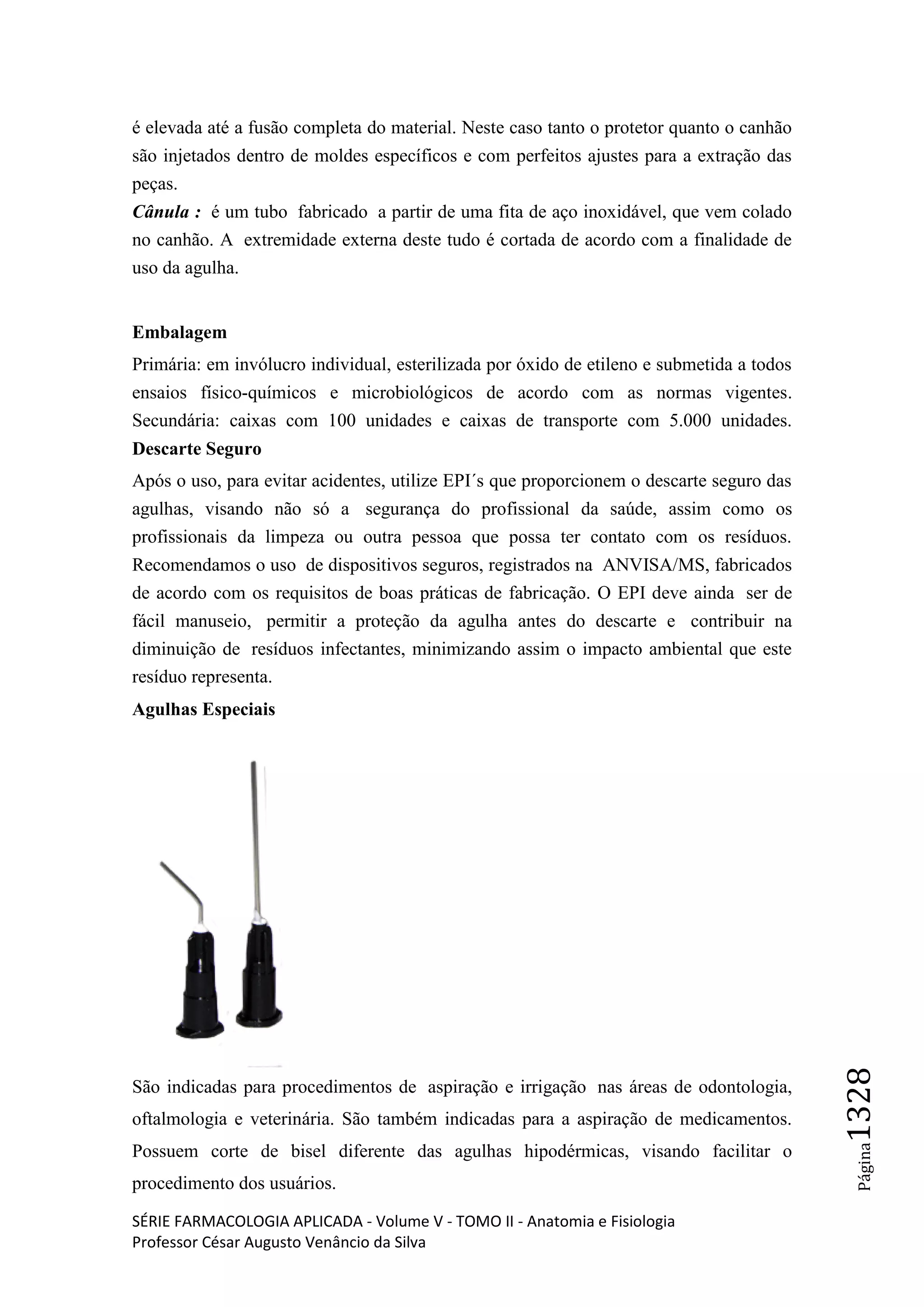 SÉRIE FARMACOLOGIA APLICADA - Volume V - TOMO II - Anatomia e Fisiologia
Professor César Augusto Venâncio da Silva
Página1328
é elevada até a fusão completa do material. Neste caso tanto o protetor quanto o canhão
são injetados dentro de moldes específicos e com perfeitos ajustes para a extração das
peças.
Cânula : é um tubo fabricado a partir de uma fita de aço inoxidável, que vem colado
no canhão. A extremidade externa deste tudo é cortada de acordo com a finalidade de
uso da agulha.
Embalagem
Primária: em invólucro individual, esterilizada por óxido de etileno e submetida a todos
ensaios físico-químicos e microbiológicos de acordo com as normas vigentes.
Secundária: caixas com 100 unidades e caixas de transporte com 5.000 unidades.
Descarte Seguro
Após o uso, para evitar acidentes, utilize EPI´s que proporcionem o descarte seguro das
agulhas, visando não só a segurança do profissional da saúde, assim como os
profissionais da limpeza ou outra pessoa que possa ter contato com os resíduos.
Recomendamos o uso de dispositivos seguros, registrados na ANVISA/MS, fabricados
de acordo com os requisitos de boas práticas de fabricação. O EPI deve ainda ser de
fácil manuseio, permitir a proteção da agulha antes do descarte e contribuir na
diminuição de resíduos infectantes, minimizando assim o impacto ambiental que este
resíduo representa.
Agulhas Especiais
São indicadas para procedimentos de aspiração e irrigação nas áreas de odontologia,
oftalmologia e veterinária. São também indicadas para a aspiração de medicamentos.
Possuem corte de bisel diferente das agulhas hipodérmicas, visando facilitar o
procedimento dos usuários.
 
