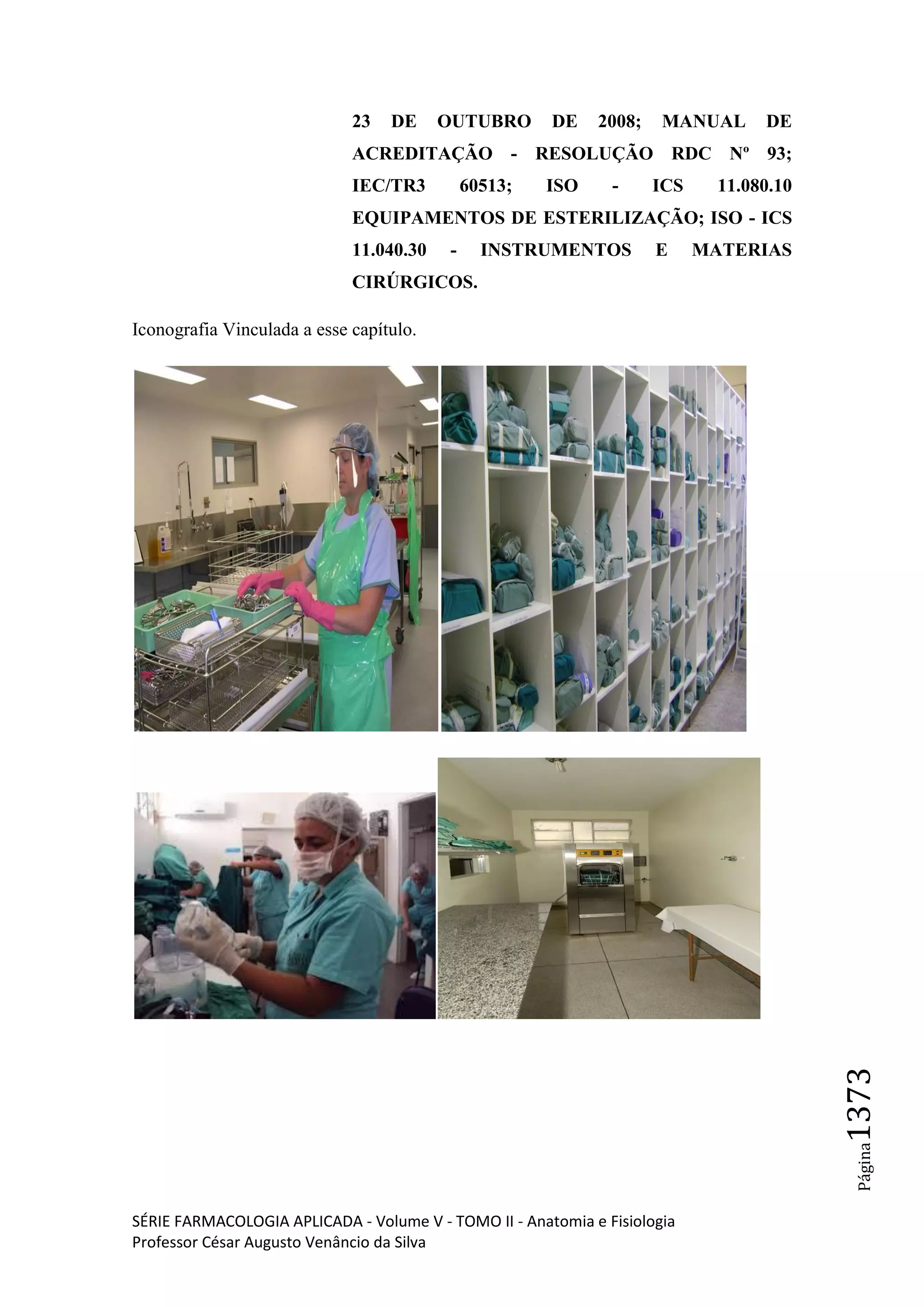 SÉRIE FARMACOLOGIA APLICADA - Volume V - TOMO II - Anatomia e Fisiologia
Professor César Augusto Venâncio da Silva
Página1373
23 DE OUTUBRO DE 2008; MANUAL DE
ACREDITAÇÃO - RESOLUÇÃO RDC Nº 93;
IEC/TR3 60513; ISO - ICS 11.080.10
EQUIPAMENTOS DE ESTERILIZAÇÃO; ISO - ICS
11.040.30 - INSTRUMENTOS E MATERIAS
CIRÚRGICOS.
Iconografia Vinculada a esse capítulo.
 