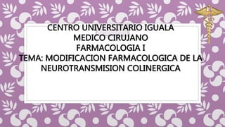 CENTRO UNIVERSITARIO IGUALA
MEDICO CIRUJANO
FARMACOLOGIA I
TEMA: MODIFICACION FARMACOLOGICA DE LA
NEUROTRANSMISION COLINERGICA
 