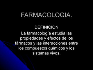 FARMACOLOGIA. DEFINICION La farmacología estudia las propiedades y efectos de los fármacos y las interacciones entre los compuestos químicos y los sistemas vivos. 