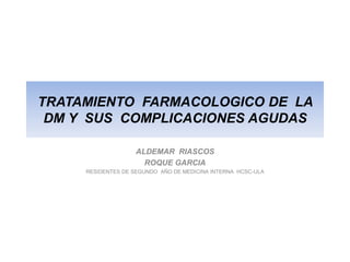 TRATAMIENTO FARMACOLOGICO DE LA
 DM Y SUS COMPLICACIONES AGUDAS

                    ALDEMAR RIASCOS
                      ROQUE GARCIA
     RESIDENTES DE SEGUNDO AÑO DE MEDICINA INTERNA HCSC-ULA
 