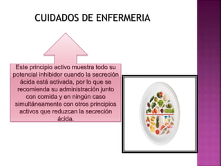 CUIDADOS DE ENFERMERIA
Este principio activo muestra todo su
potencial inhibidor cuando la secreción
ácida está activada, por lo que se
recomienda su administración junto
con comida y en ningún caso
simultáneamente con otros principios
activos que reduzcan la secreción
ácida.
 