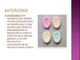  Antiácidos: Son
sustancias que inhiben
el ácido producido pero
no impiden que se siga
produciendo. Reducen
inmediatamente la
hiperacidez y evitan la
irritación de la mucosa
gástrica y con ello
favorecen la
cicatrización de las
úlceras y evitan el dolor.
 