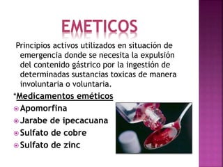 EMETICOS
Principios activos utilizados en situación de
emergencia donde se necesita la expulsión
del contenido gástrico por la ingestión de
determinadas sustancias toxicas de manera
involuntaria o voluntaria.
*Medicamentos eméticos
 Apomorfina
 Jarabe de ipecacuana
 Sulfato de cobre
 Sulfato de zinc
 