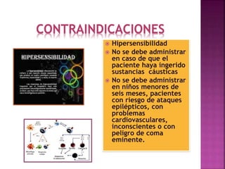 CONTRAINDICACIONES
 Hipersensibilidad
 No se debe administrar
en caso de que el
paciente haya ingerido
sustancias cáusticas
 No se debe administrar
en niños menores de
seis meses, pacientes
con riesgo de ataques
epilépticos, con
problemas
cardiovasculares,
inconscientes o con
peligro de coma
eminente.
 