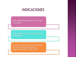 INDICACIONES
Son administrados por vía oral y
vía rectal
Son dados con las comidas o al
acostarse
Pueden actuar de forma inmediata
de 2 a 4 h como las sales de
magnesio y sodio. O de 6 a8 h
 
