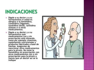  Dígale a su doctor y a su
farmacéutico si usted es
alérgico a la famotidina,
cimetidina (Tagamet),
nizatidina (Axid), ranitidina
(Zantac) o a otros
medicamentos.
 Dígale a su doctor y a su
farmacéutico qué
medicamentos con y sin
prescripción está tomando,
como por ejemplo vitaminas,
suplementos nutricionales y
productos fabricados a base de
hierbas. Asegúrese de
mencionar otros medicamentos
para la pirosis. No tome la
famotidina sin prescripción con
otros medicamentos con o sin
prescripción para la pirosis a
menos que un doctor así se lo
indique
 