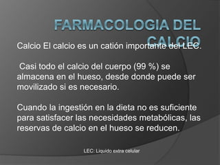 LEC: Liquido extra celular
Calcio El calcio es un catión importante del LEC.
Casi todo el calcio del cuerpo (99 %) se
almacena en el hueso, desde donde puede ser
movilizado si es necesario.
Cuando la ingestión en la dieta no es suficiente
para satisfacer las necesidades metabólicas, las
reservas de calcio en el hueso se reducen.
 