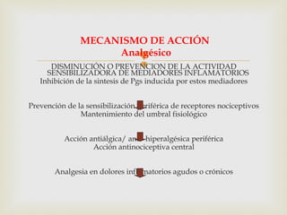 DISMINUCIÓN O PREVENCION DE LA ACTIVIDAD
SENSIBILIZADORA DE MEDIADORES INFLAMATORIOS
Inhibición de la sintesis de Pgs inducida por estos mediadores
Prevención de la sensibilización periférica de receptores nociceptivos
Mantenimiento del umbral fisiológico
Acción antiálgica/ anti- hiperalgésica periférica
Acción antinociceptiva central
Analgesia en dolores inflamatorios agudos o crónicos
MECANISMO DE ACCIÓN
Analgésico
 