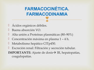 
 Ácidos orgánicos débiles.
 Buena absorción VO.
 Alta unión a Proteínas plasmáticas (80–90%)
 Concentración máxima en plasma 1 – 4 h.
 Metabolismo hepático CITp450.
 Excreción renal: Filtración y secreción tubular.
IMPORTANTE: Ajuste de dosis IR, hepatopatías,
coagulopatías.
FARMACOCINÉTICA.
FARMACODINAMIA
 
