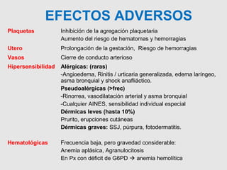 Plaquetas Inhibición de la agregación plaquetaria
Aumento del riesgo de hematomas y hemorragias
Utero Prolongación de la gestación, Riesgo de hemorragias
Vasos Cierre de conducto arterioso
Hipersensibilidad Alérgicas: (raras)
-Angioedema, Rinitis / urticaria generalizada, edema laríngeo,
asma bronquial y shock anafliáctico.
Pseudoalérgicas (>frec)
-Rinorrea, vasodilatación arterial y asma bronquial
-Cualquier AINES, sensibilidad individual especial
Dérmicas leves (hasta 10%)
Prurito, erupciones cutáneas
Dérmicas graves: SSJ, púrpura, fotodermatitis.
Hematológicas Frecuencia baja, pero gravedad considerable:
Anemia aplásica, Agranulocitosis
En Px con déficit de G6PD  anemia hemolítica
EFECTOS ADVERSOS
 